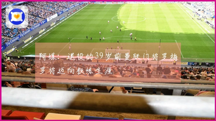 阿媒：退役的39岁前曼联门将罗梅罗将迈向教练生涯