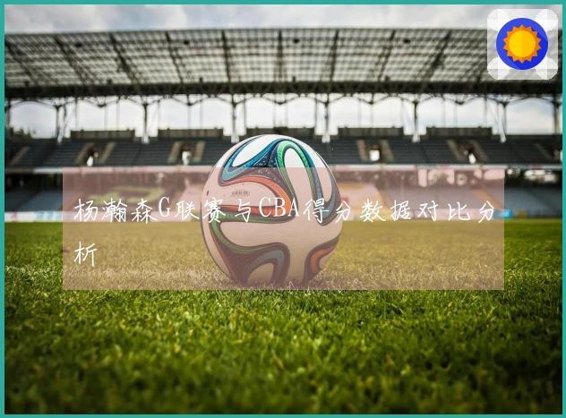 杨瀚森G联赛与CBA得分数据对比分析