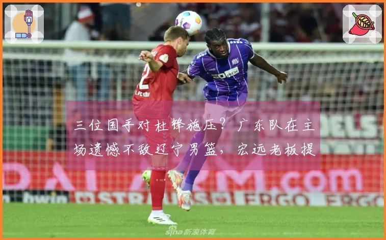 三位国手对杜锋施压？广东队在主场遗憾不敌辽宁男篮，宏远老板提前退场