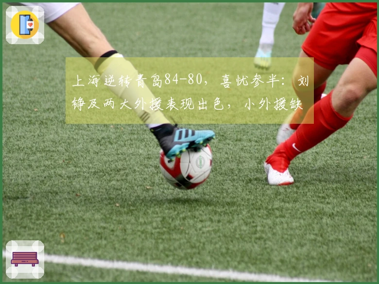 上海逆转青岛84-80，喜忧参半：刘铮及两大外援表现出色，小外援缺陷显现！