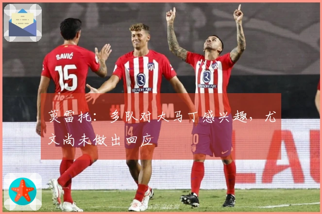 莫雷托：多队对大马丁感兴趣，尤文尚未做出回应