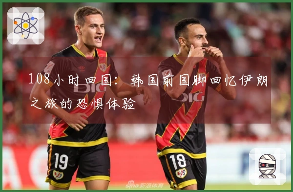 108小时回国：韩国前国脚回忆伊朗之旅的恐惧体验