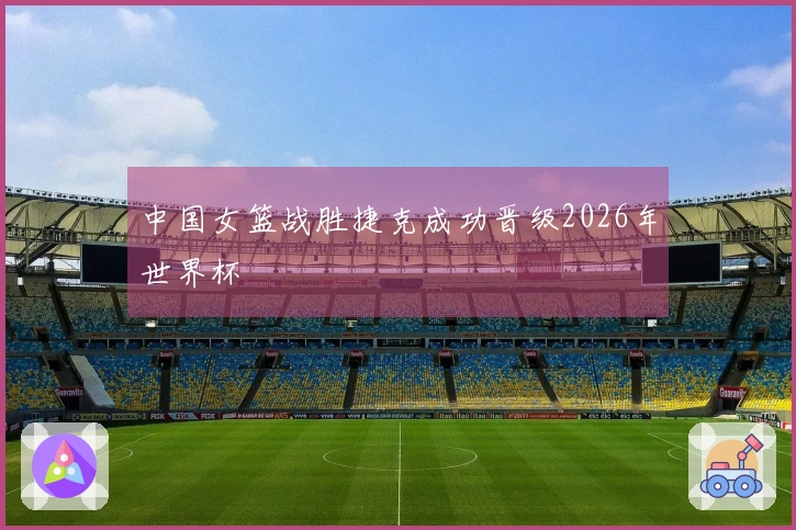 中国女篮战胜捷克成功晋级2026年世界杯