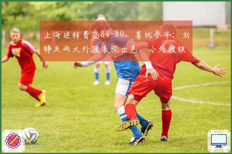 上海逆转青岛84-80，喜忧参半：刘铮及两大外援表现出色，小外援缺陷显现！