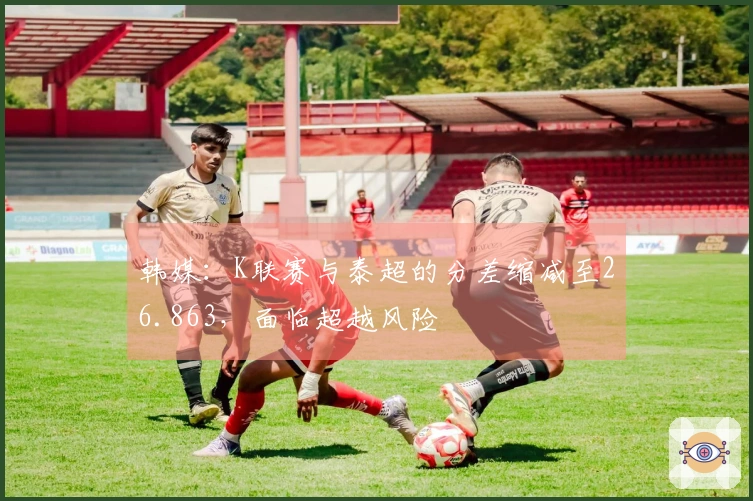 韩媒：K联赛与泰超的分差缩减至26.863，面临超越风险