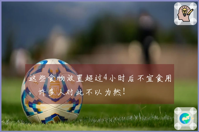 这些食物放置超过4小时后不宜食用，许多人对此不以为然！